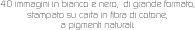 40 immagini in bianco e nero,  di grande formato, 
stampato su carta in fibra di cotone, 
a pigmenti naturali.